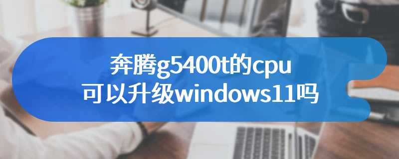 奔腾g5400t的cpu可以升级windows11吗