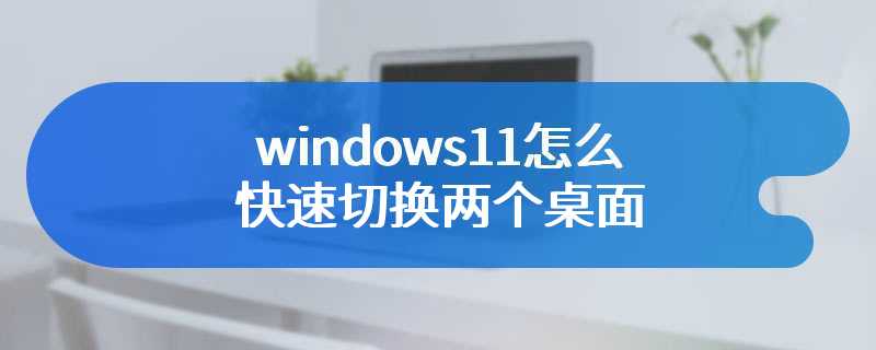 windows11怎么快速切换两个桌面