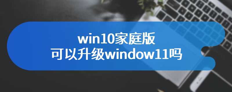 win10家庭版可以升级window11吗