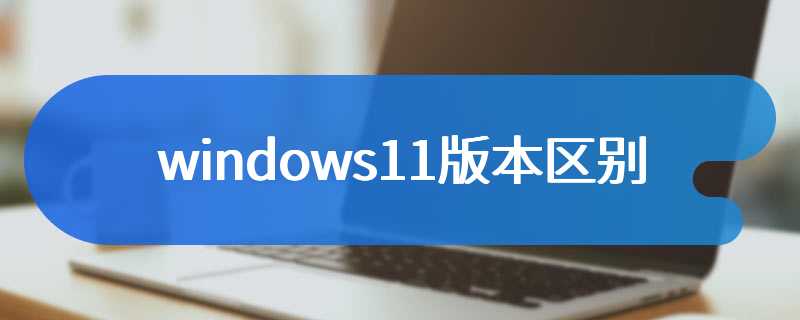 windows11版本汇总和区别详解