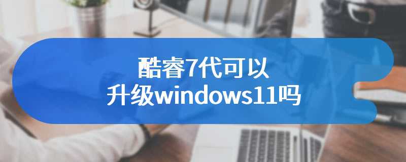 酷睿7代可以升级windows11吗