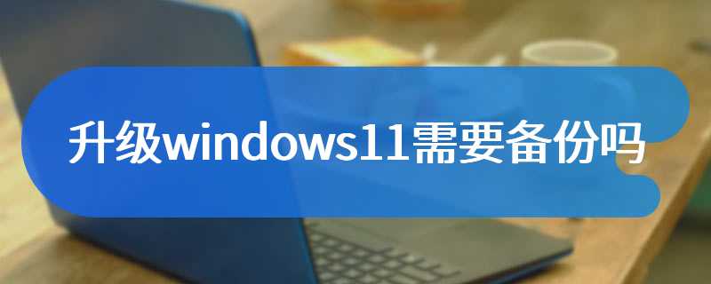 升级windows11需要备份文件和软件吗