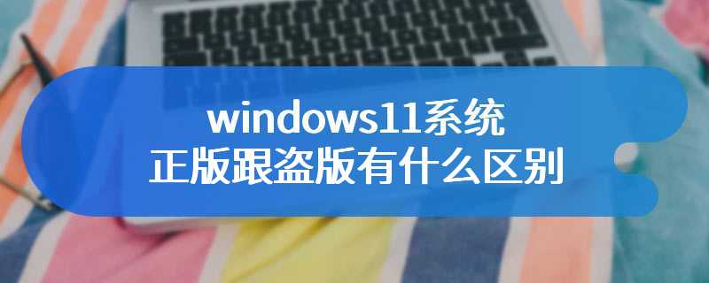 windows11系统正版跟盗版有什么区别